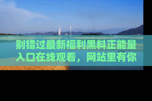 别错过最新福利黑料正能量入口在线观看，网站里有你想看的所有秘密！