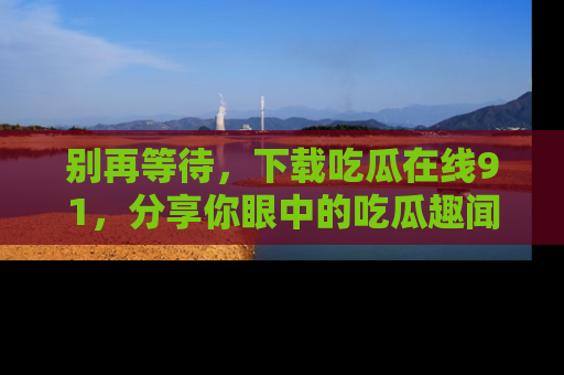 别再等待，下载吃瓜在线91，分享你眼中的吃瓜趣闻吧！