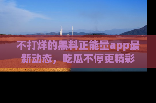 不打烊的黑料正能量app最新动态，吃瓜不停更精彩