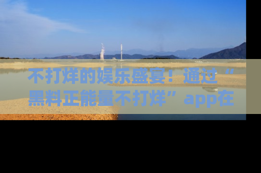 不打烊的娱乐盛宴！通过“黑料正能量不打烊”app在线观看最新内容，链接在此，不容错过！