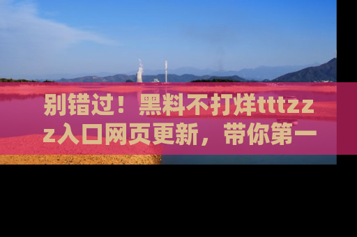 别错过！黑料不打烊tttzzz入口网页更新，带你第一时间了解最新动态！