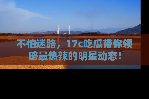 不怕迷路，17c吃瓜带你领略最热辣的明星动态！