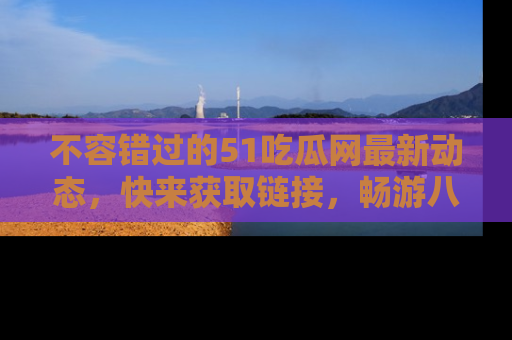 不容错过的51吃瓜网最新动态，快来获取链接，畅游八卦世界！