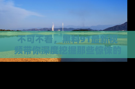 不可不看，黑料91最新视频带你深度挖掘那些惊悚的黑料内幕！