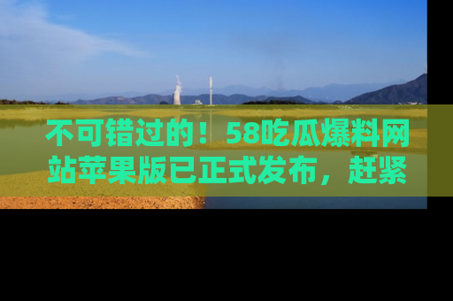 不可错过的！58吃瓜爆料网站苹果版已正式发布，赶紧体验！