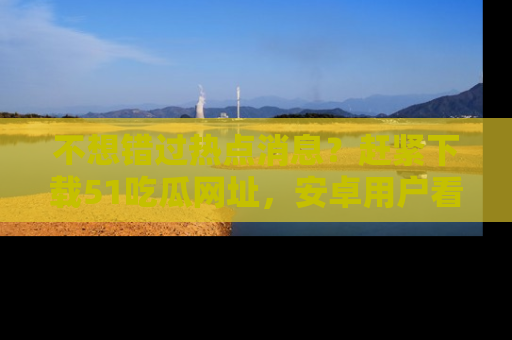 不想错过热点消息？赶紧下载51吃瓜网址，安卓用户看这边！