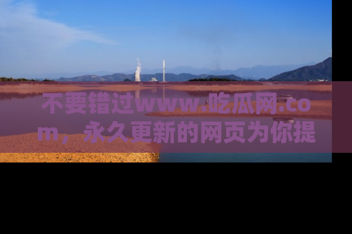 不要错过www.吃瓜网.com，永久更新的网页为你提供吃瓜盛宴！