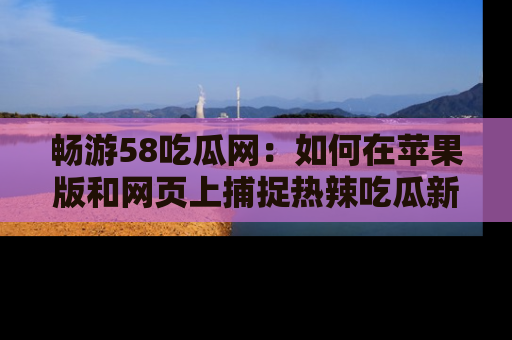 畅游58吃瓜网：如何在苹果版和网页上捕捉热辣吃瓜新闻？