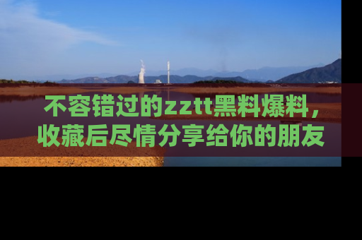 不容错过的zztt黑料爆料，收藏后尽情分享给你的朋友