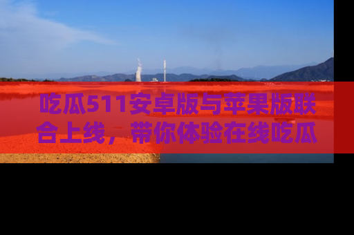 吃瓜511安卓版与苹果版联合上线，带你体验在线吃瓜新天地