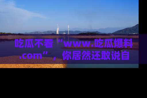 吃瓜不看“www.吃瓜爆料.com”，你居然还敢说自己是吃瓜群众？
