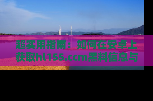 超实用指南：如何在安卓上获取hl155.ccm黑料信息与技巧