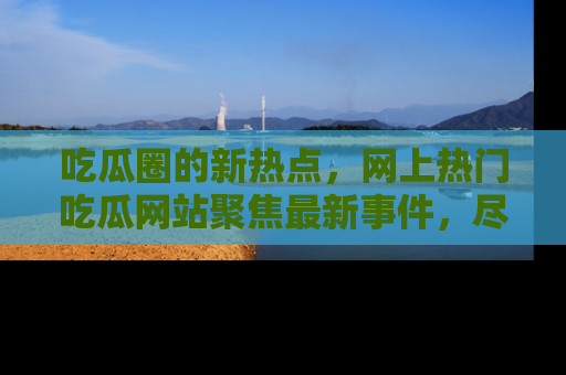 吃瓜圈的新热点，网上热门吃瓜网站聚焦最新事件，尽在吃瓜网站！