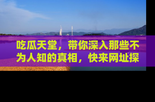 吃瓜天堂，带你深入那些不为人知的真相，快来网址探索吧！