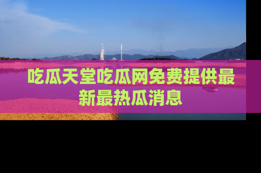 吃瓜天堂吃瓜网免费提供最新最热瓜消息