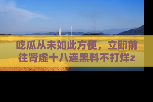 吃瓜从未如此方便，立即前往肾虚十八连黑料不打烊zzzttt，发现更多精彩，地址在这里！