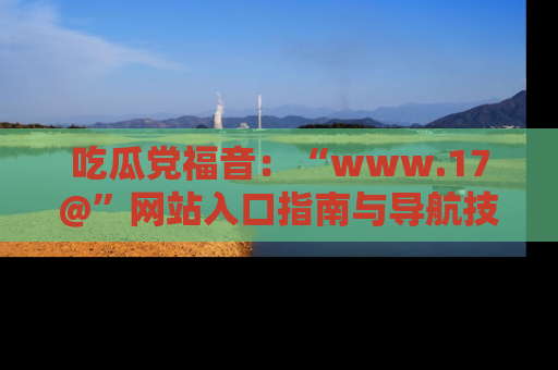 吃瓜党福音：“www.17@”网站入口指南与导航技巧全解析