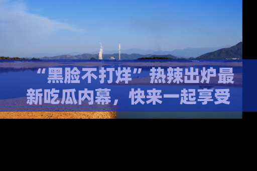 “黑脸不打烊”热辣出炉最新吃瓜内幕,快来一起享受这份乐趣吧!