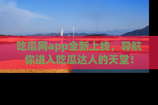 吃瓜网app全新上线，导航你进入吃瓜达人的天堂！