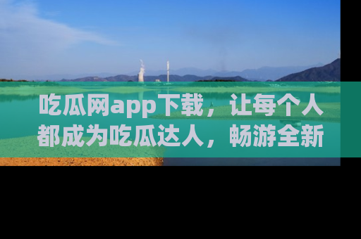 吃瓜网app下载，让每个人都成为吃瓜达人，畅游全新网页！