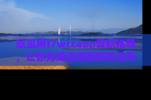 吃瓜网t7wccapp导航推荐，让你无缝连接最新吃瓜热点内容！