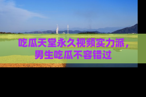 吃瓜天堂永久视频实力派，男生吃瓜不容错过