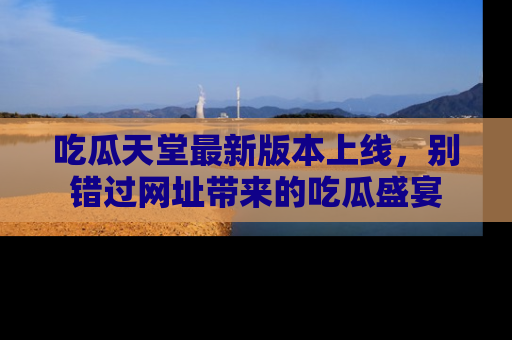 吃瓜天堂最新版本上线，别错过网址带来的吃瓜盛宴