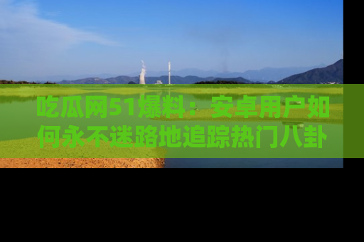 吃瓜网51爆料：安卓用户如何永不迷路地追踪热门八卦信息