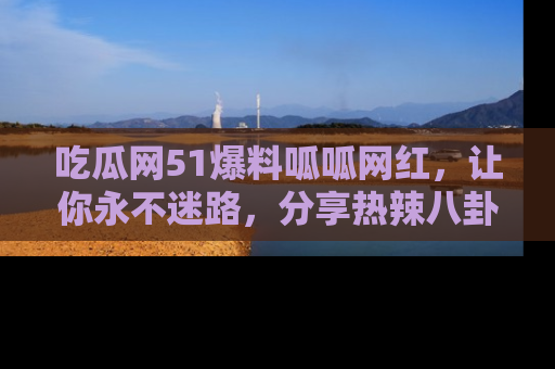 吃瓜网51爆料呱呱网红，让你永不迷路，分享热辣八卦速递！