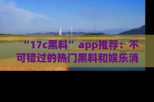 “17c黑料”app推荐:不可错过的热门黑料和娱乐消息