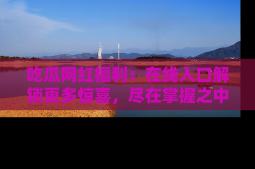 吃瓜网红福利：在线入口解锁更多惊喜，尽在掌握之中