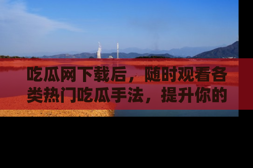 吃瓜网下载后，随时观看各类热门吃瓜手法，提升你的社交技能！