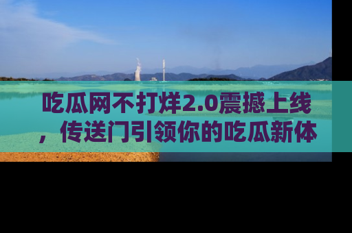 吃瓜网不打烊2.0震撼上线，传送门引领你的吃瓜新体验