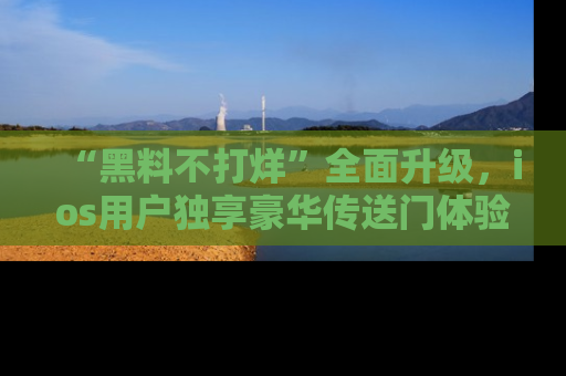 “黑料不打烊”全面升级,ios用户独享豪华传送门体验!