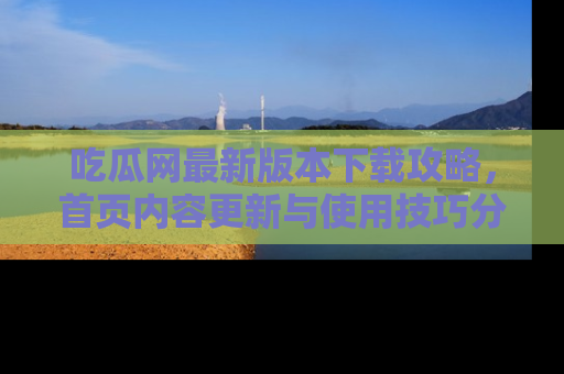 吃瓜网最新版本下载攻略，首页内容更新与使用技巧分享