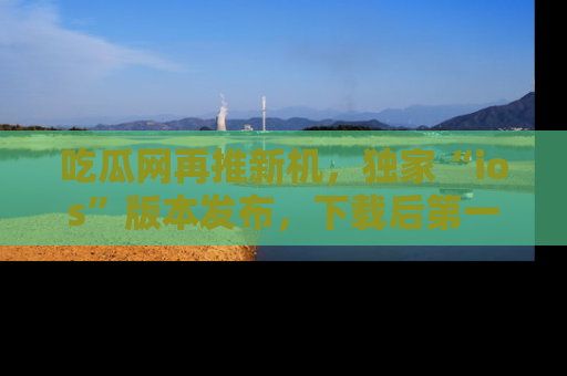 吃瓜网再推新机，独家“ios”版本发布，下载后第一时间获取热点吃瓜信息！