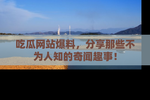 吃瓜网站爆料，分享那些不为人知的奇闻趣事！