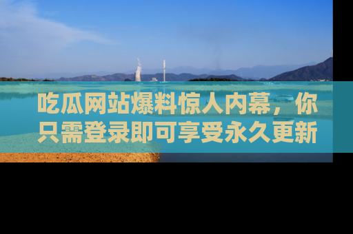 吃瓜网站爆料惊人内幕，你只需登录即可享受永久更新服务！