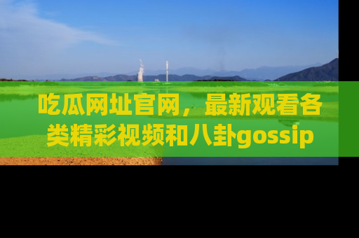 吃瓜网址官网，最新观看各类精彩视频和八卦gossip