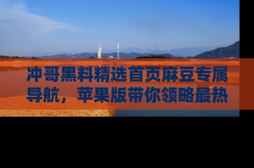 冲哥黑料精选首页麻豆专属导航，苹果版带你领略最热的黑料故事