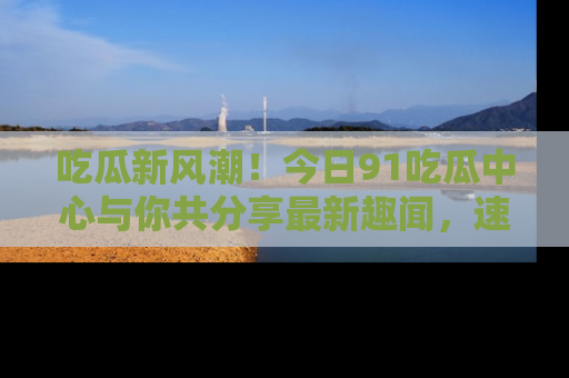 吃瓜新风潮！今日91吃瓜中心与你共分享最新趣闻，速来点击入口看看吧！