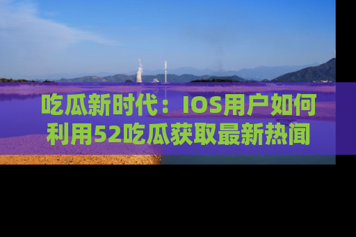 吃瓜新时代：IOS用户如何利用52吃瓜获取最新热闻