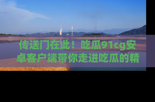 传送门在此！吃瓜91cg安卓客户端带你走进吃瓜的精彩世界