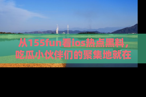 从155fun看ios热点黑料，吃瓜小伙伴们的聚集地就在这里！