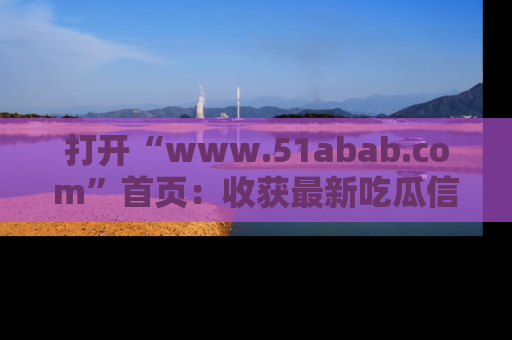 打开“www.51abab.com”首页：收获最新吃瓜信息，成为圈内明星动态达人！