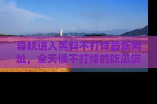 导航进入黑料不打烊最新网址，全天候不打烊的吃瓜信息为你奉上！