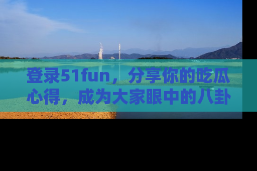 登录51fun，分享你的吃瓜心得，成为大家眼中的八卦专家！
