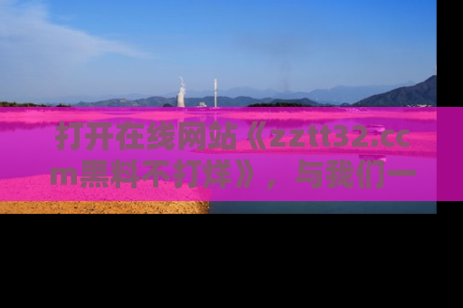 打开在线网站《zztt32.ccm黑料不打烊》，与我们一起揭露那些鲜为人知的黑料与明星秘密！