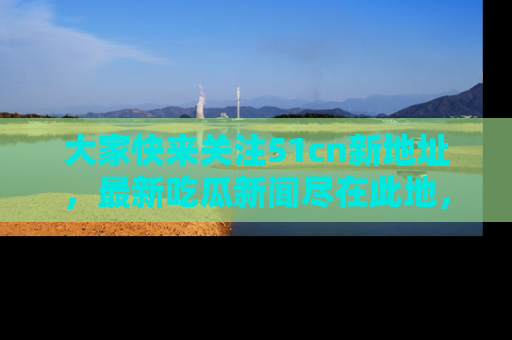 大家快来关注51cn新地址，最新吃瓜新闻尽在此地，绝对不容错过哦！