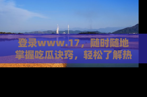 登录www.17，随时随地掌握吃瓜诀窍，轻松了解热点！